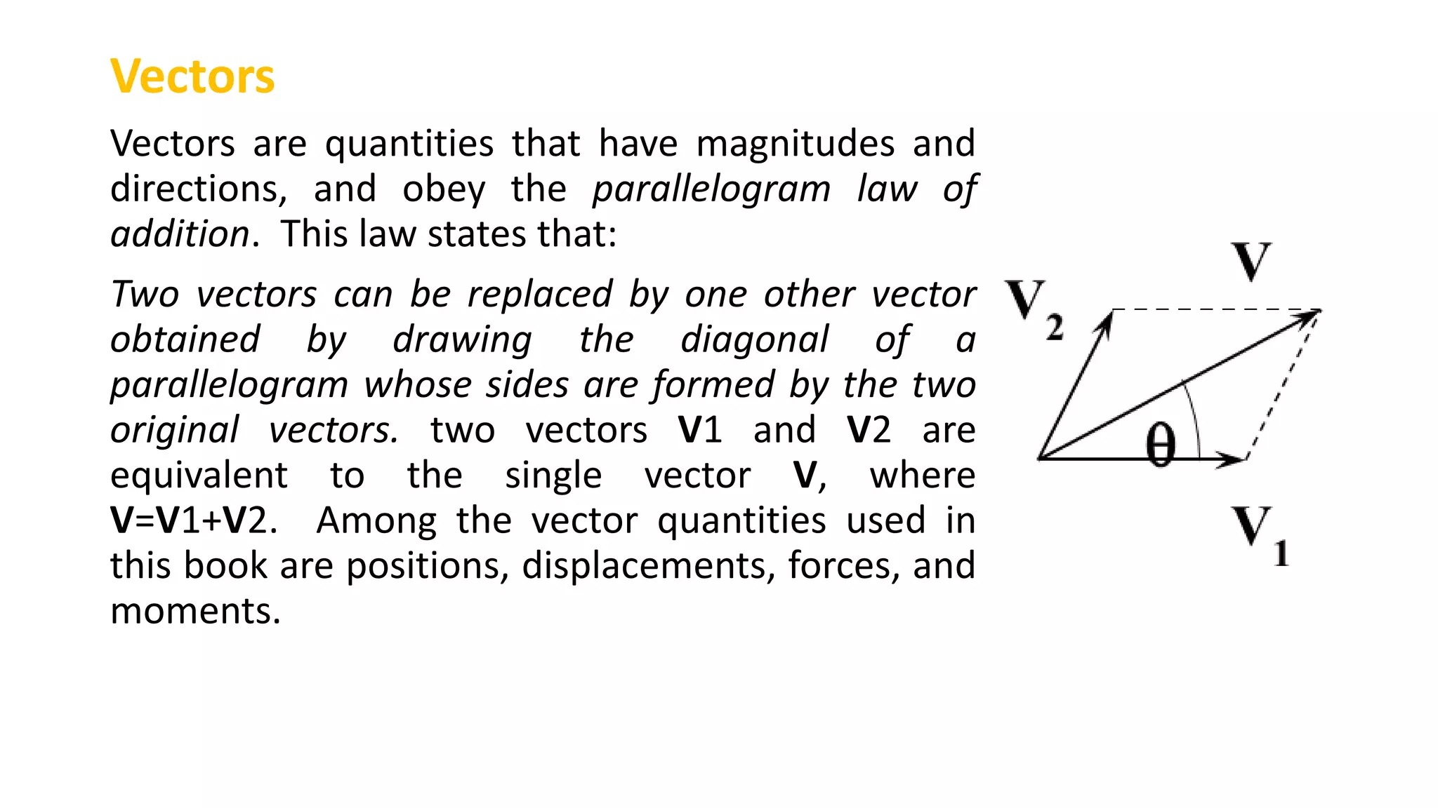Vectors
Vectors are quantities that have magnitudes and
directions, and obey the parallelogram law of
addition. This law states that:
Two vectors can be replaced by one other vector
obtained by drawing the diagonal of a
parallelogram whose sides are formed by the two
original vectors. two vectors V1 and V2 are
equivalent to the single vector V, where
V=V1+V2. Among the vector quantities used in
this book are positions, displacements, forces, and
moments.
 