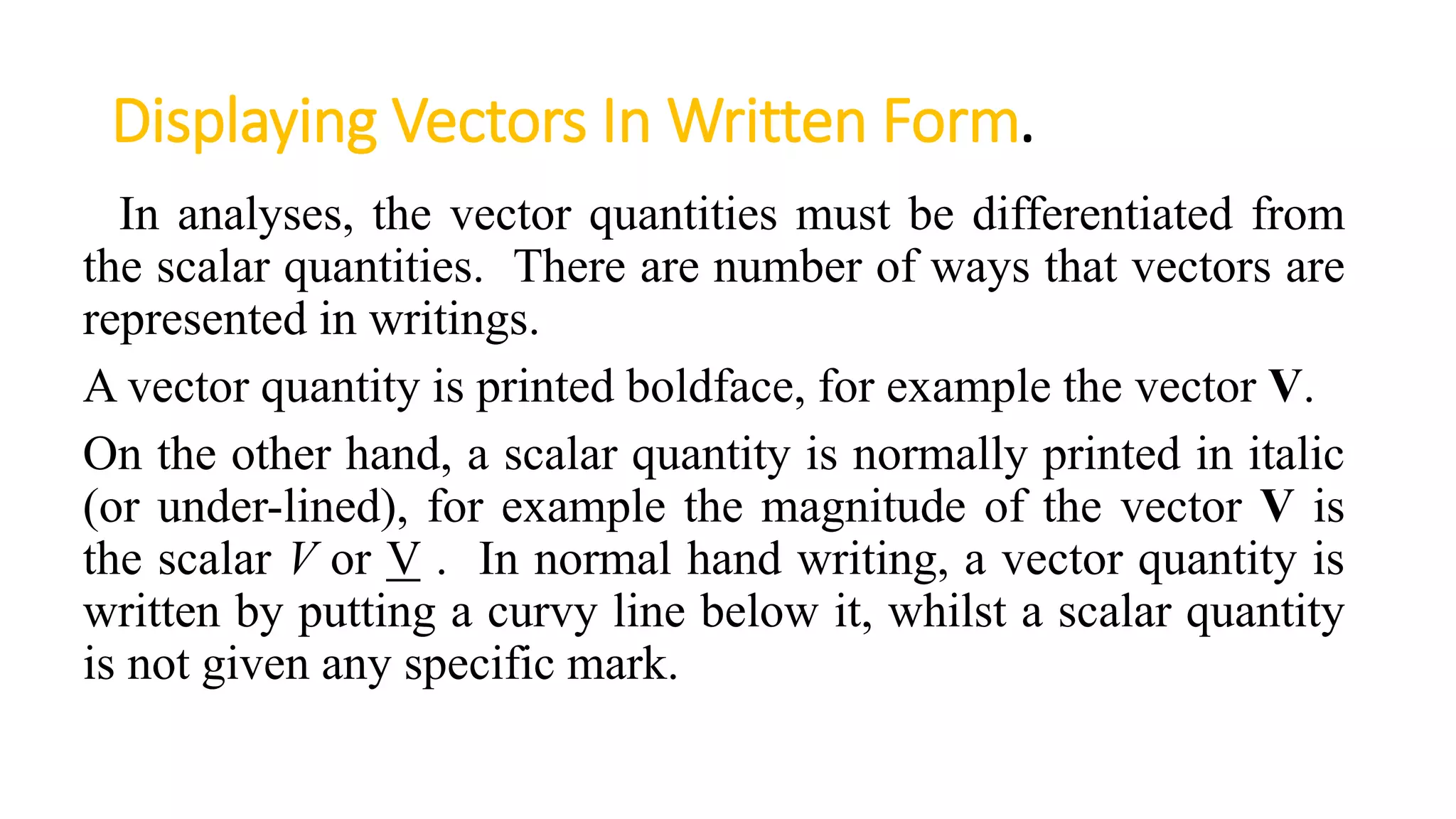 Displaying Vectors In Written Form.
In analyses, the vector quantities must be differentiated from
the scalar quantities. There are number of ways that vectors are
represented in writings.
A vector quantity is printed boldface, for example the vector V.
On the other hand, a scalar quantity is normally printed in italic
(or under-lined), for example the magnitude of the vector V is
the scalar V or V . In normal hand writing, a vector quantity is
written by putting a curvy line below it, whilst a scalar quantity
is not given any specific mark.
 