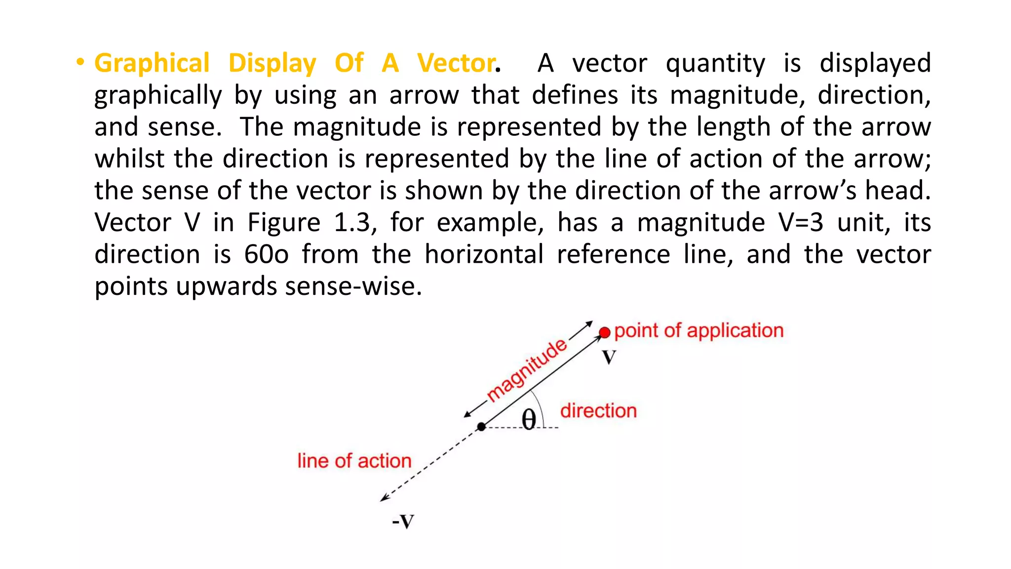 • Graphical Display Of A Vector. A vector quantity is displayed
graphically by using an arrow that defines its magnitude, direction,
and sense. The magnitude is represented by the length of the arrow
whilst the direction is represented by the line of action of the arrow;
the sense of the vector is shown by the direction of the arrow’s head.
Vector V in Figure 1.3, for example, has a magnitude V=3 unit, its
direction is 60o from the horizontal reference line, and the vector
points upwards sense-wise.
 