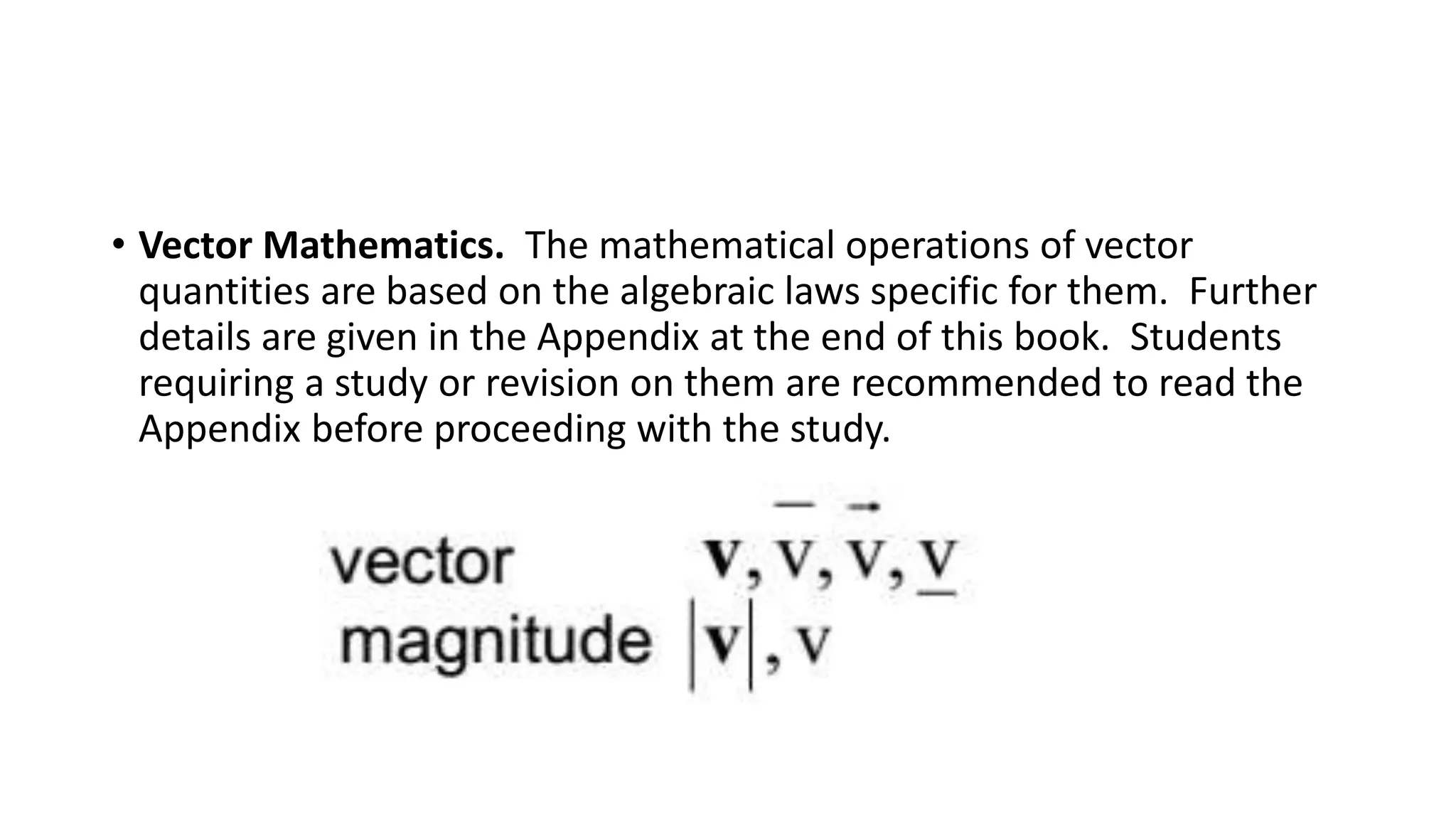 • Vector Mathematics. The mathematical operations of vector
quantities are based on the algebraic laws specific for them. Further
details are given in the Appendix at the end of this book. Students
requiring a study or revision on them are recommended to read the
Appendix before proceeding with the study.
 