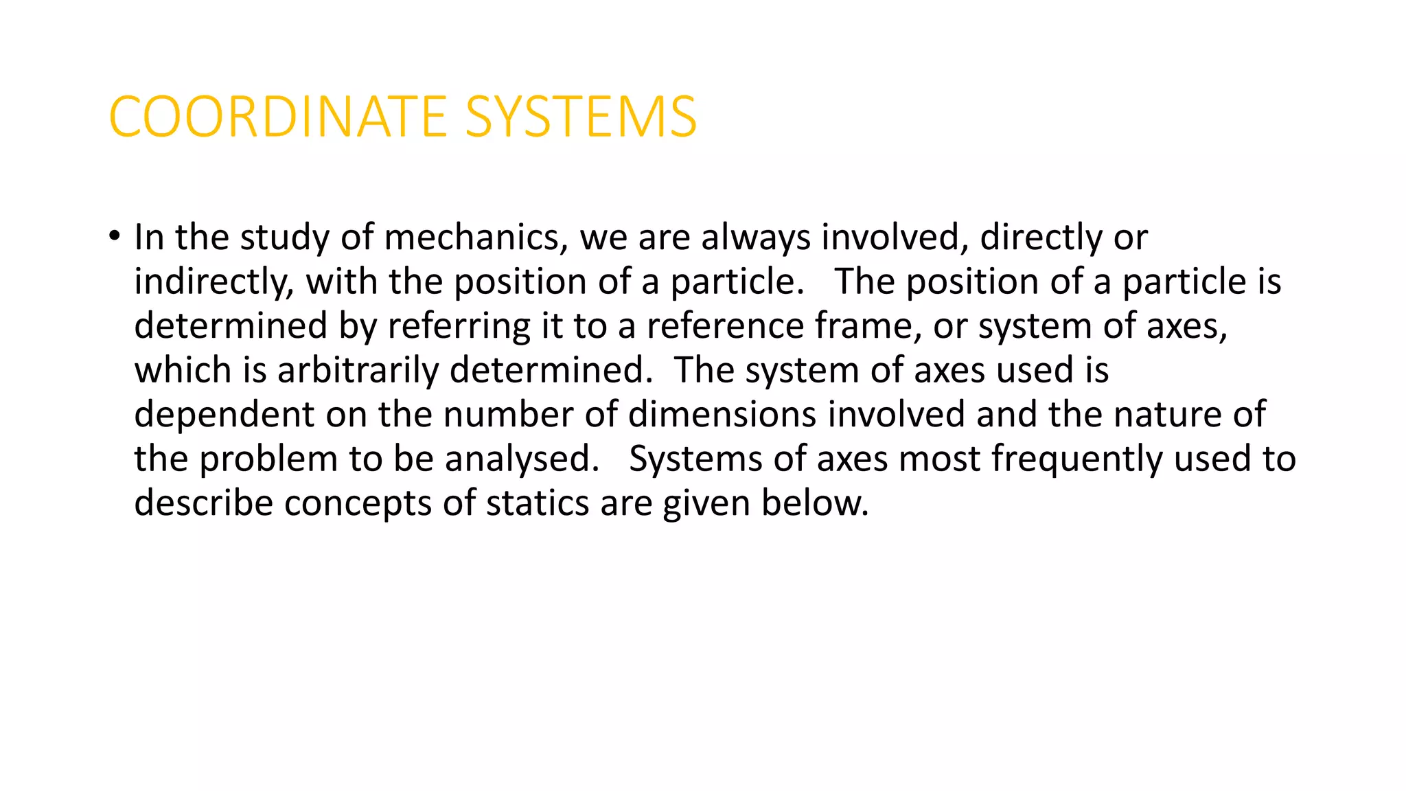 COORDINATE SYSTEMS
• In the study of mechanics, we are always involved, directly or
indirectly, with the position of a particle. The position of a particle is
determined by referring it to a reference frame, or system of axes,
which is arbitrarily determined. The system of axes used is
dependent on the number of dimensions involved and the nature of
the problem to be analysed. Systems of axes most frequently used to
describe concepts of statics are given below.
 