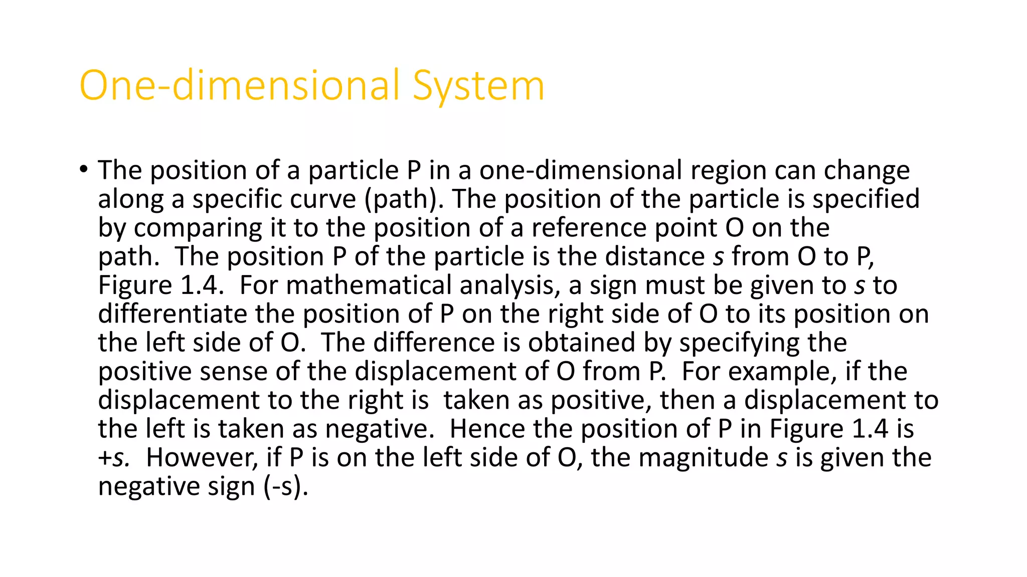 One-dimensional System
• The position of a particle P in a one-dimensional region can change
along a specific curve (path). The position of the particle is specified
by comparing it to the position of a reference point O on the
path. The position P of the particle is the distance s from O to P,
Figure 1.4. For mathematical analysis, a sign must be given to s to
differentiate the position of P on the right side of O to its position on
the left side of O. The difference is obtained by specifying the
positive sense of the displacement of O from P. For example, if the
displacement to the right is taken as positive, then a displacement to
the left is taken as negative. Hence the position of P in Figure 1.4 is
+s. However, if P is on the left side of O, the magnitude s is given the
negative sign (-s).
 