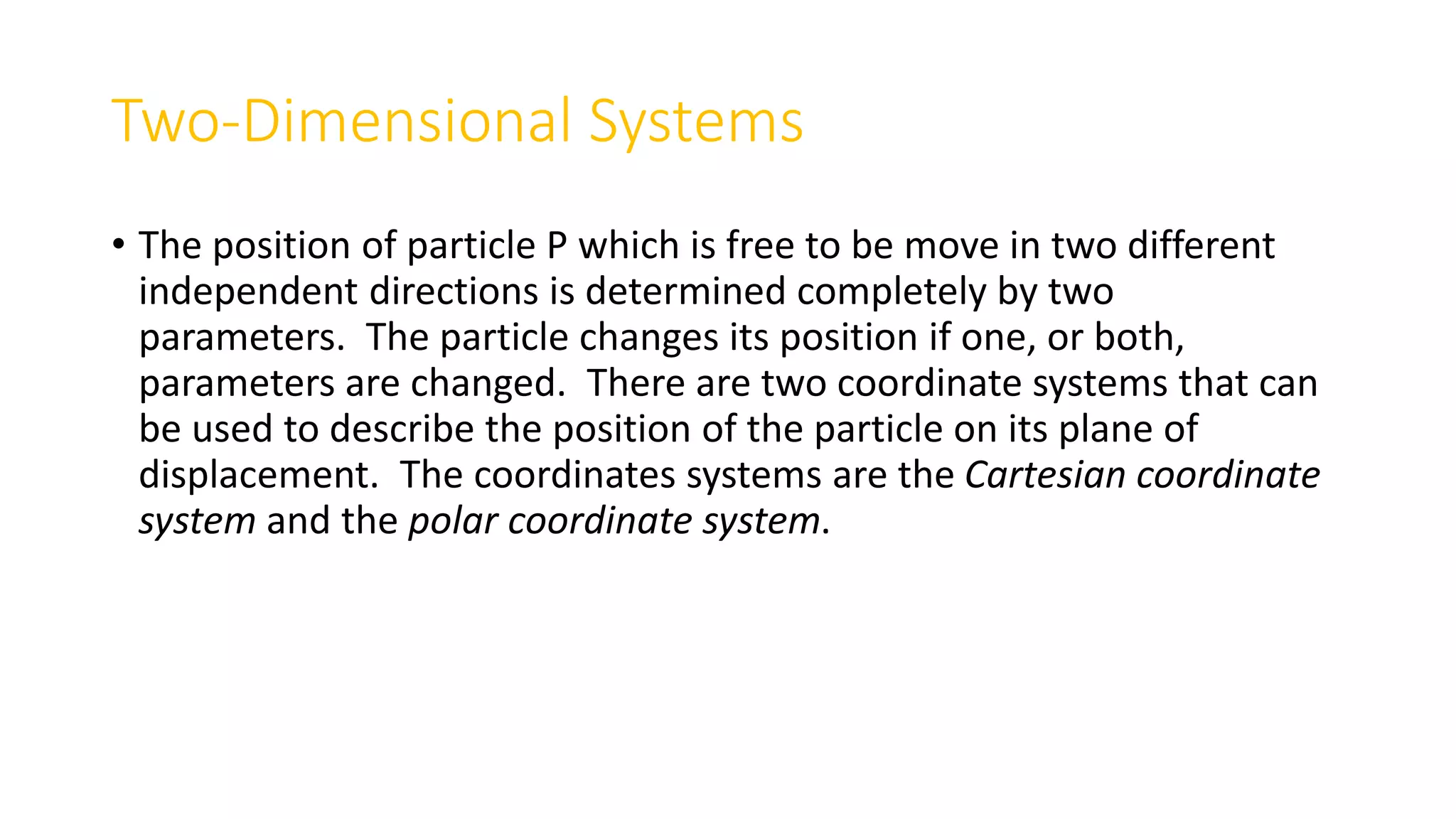 Two-Dimensional Systems
• The position of particle P which is free to be move in two different
independent directions is determined completely by two
parameters. The particle changes its position if one, or both,
parameters are changed. There are two coordinate systems that can
be used to describe the position of the particle on its plane of
displacement. The coordinates systems are the Cartesian coordinate
system and the polar coordinate system.
 