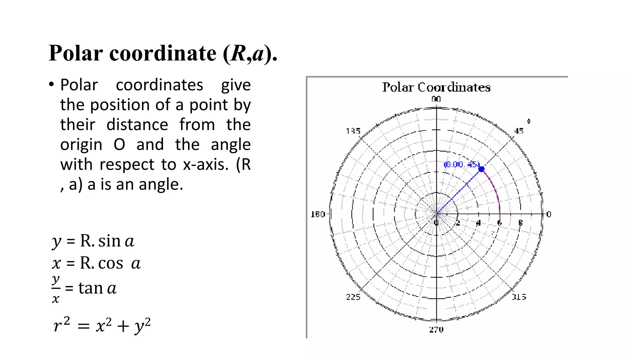 Polar coordinate (R,a).
• Polar coordinates give
the position of a point by
their distance from the
origin O and the angle
with respect to x-axis. (R
, a) a is an angle.
𝑦 = R. sin 𝑎
𝑥 = R. cos 𝑎
𝑦
𝑥
= tan 𝑎
𝑟2 = 𝑥2 + 𝑦2
 
