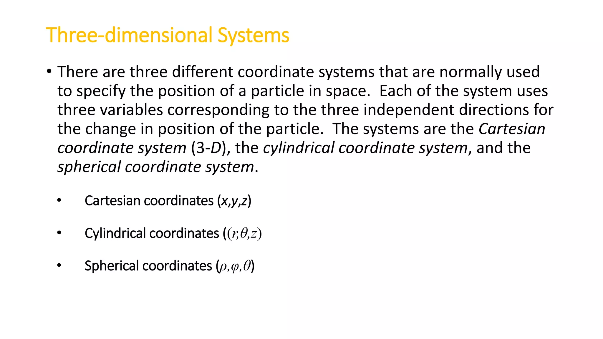 Three-dimensional Systems
• There are three different coordinate systems that are normally used
to specify the position of a particle in space. Each of the system uses
three variables corresponding to the three independent directions for
the change in position of the particle. The systems are the Cartesian
coordinate system (3-D), the cylindrical coordinate system, and the
spherical coordinate system.
• Cartesian coordinates (x,y,z)
• Cylindrical coordinates ((r,θ,z)
• Spherical coordinates (ρ,φ,θ)
 
