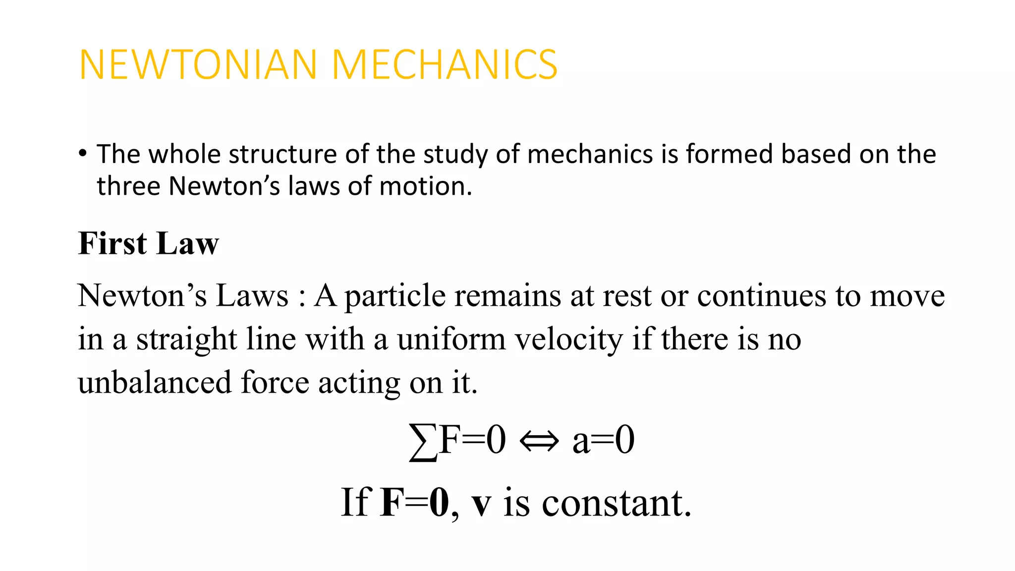 NEWTONIAN MECHANICS
• The whole structure of the study of mechanics is formed based on the
three Newton’s laws of motion.
First Law
Newton’s Laws : A particle remains at rest or continues to move
in a straight line with a uniform velocity if there is no
unbalanced force acting on it.
∑F=0 ⇔ a=0
If F=0, v is constant.
 