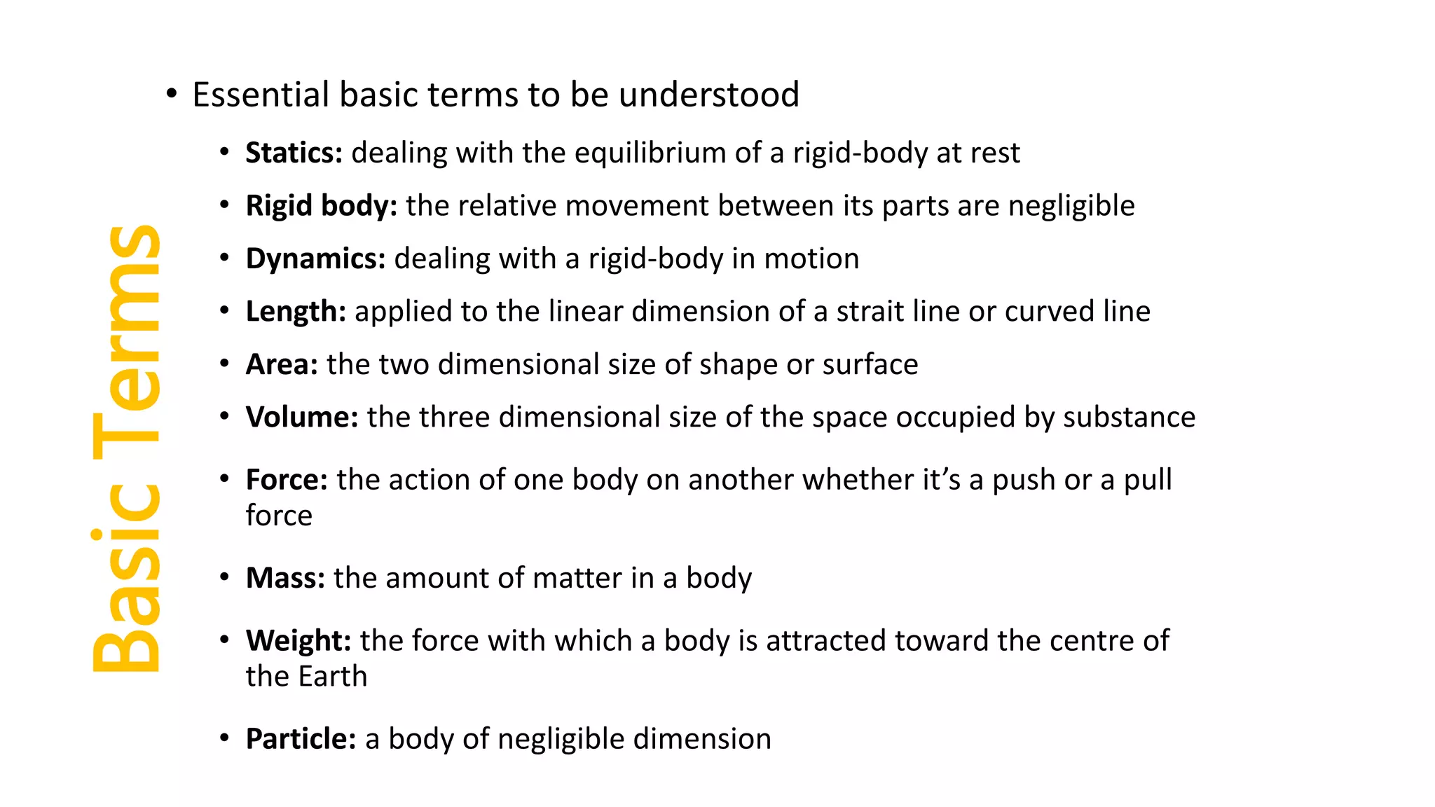 BasicTerms
• Essential basic terms to be understood
• Statics: dealing with the equilibrium of a rigid-body at rest
• Rigid body: the relative movement between its parts are negligible
• Dynamics: dealing with a rigid-body in motion
• Length: applied to the linear dimension of a strait line or curved line
• Area: the two dimensional size of shape or surface
• Volume: the three dimensional size of the space occupied by substance
• Force: the action of one body on another whether it’s a push or a pull
force
• Mass: the amount of matter in a body
• Weight: the force with which a body is attracted toward the centre of
the Earth
• Particle: a body of negligible dimension
 