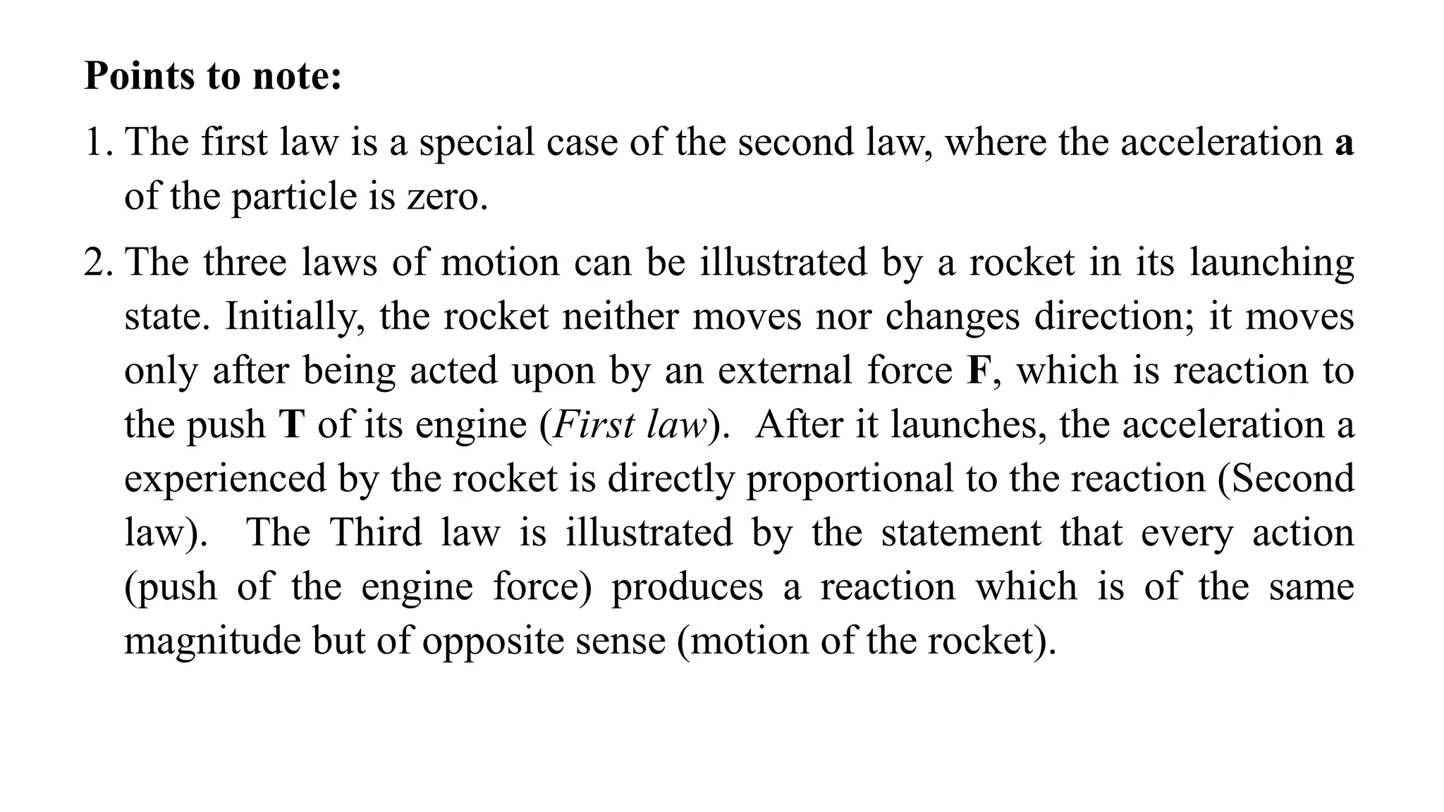 Points to note:
1. The first law is a special case of the second law, where the acceleration a
of the particle is zero.
2. The three laws of motion can be illustrated by a rocket in its launching
state. Initially, the rocket neither moves nor changes direction; it moves
only after being acted upon by an external force F, which is reaction to
the push T of its engine (First law). After it launches, the acceleration a
experienced by the rocket is directly proportional to the reaction (Second
law). The Third law is illustrated by the statement that every action
(push of the engine force) produces a reaction which is of the same
magnitude but of opposite sense (motion of the rocket).
 