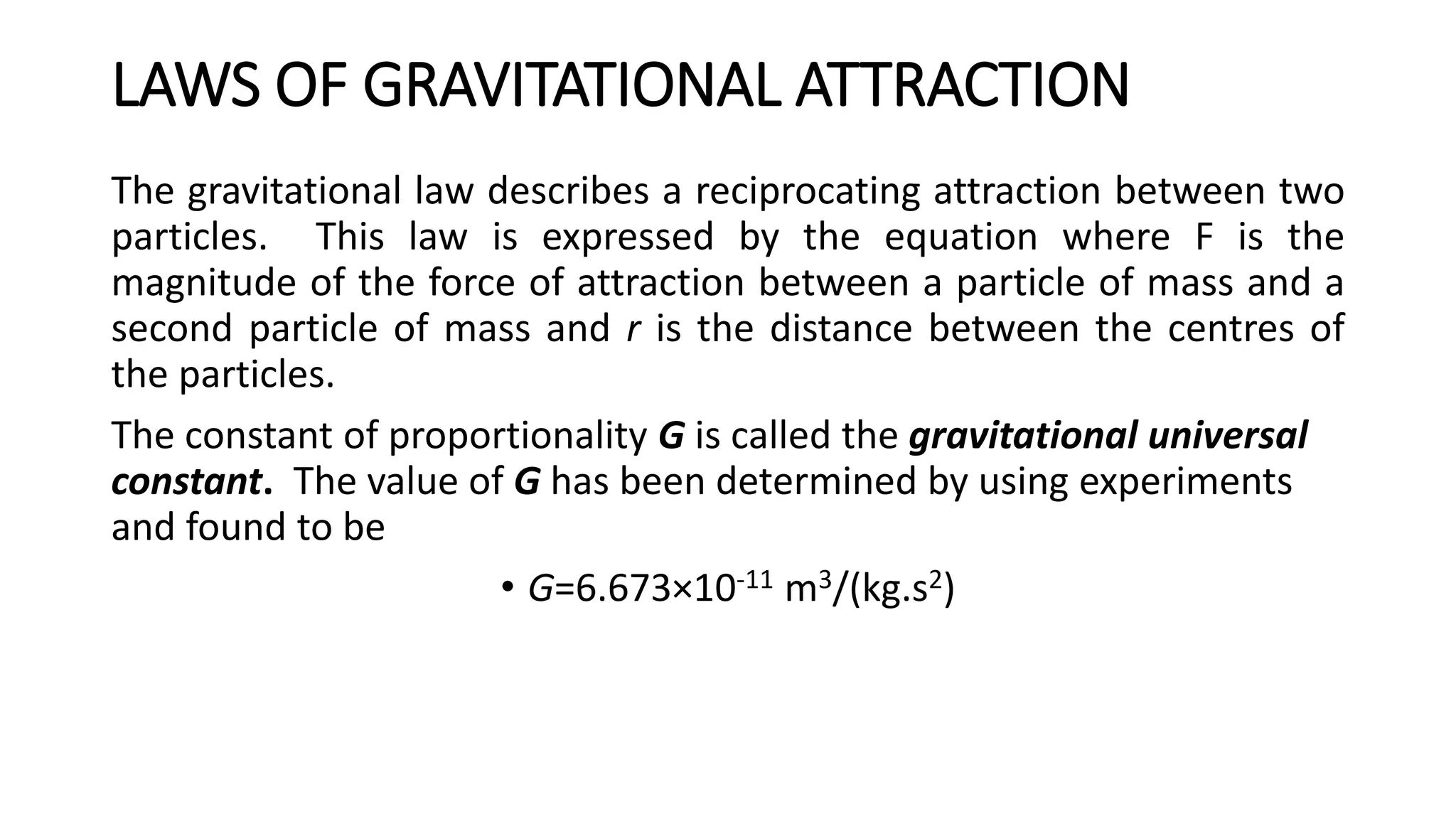 LAWS OF GRAVITATIONAL ATTRACTION
The gravitational law describes a reciprocating attraction between two
particles. This law is expressed by the equation where F is the
magnitude of the force of attraction between a particle of mass and a
second particle of mass and r is the distance between the centres of
the particles.
The constant of proportionality G is called the gravitational universal
constant. The value of G has been determined by using experiments
and found to be
• G=6.673×10-11 m3/(kg.s2)
 