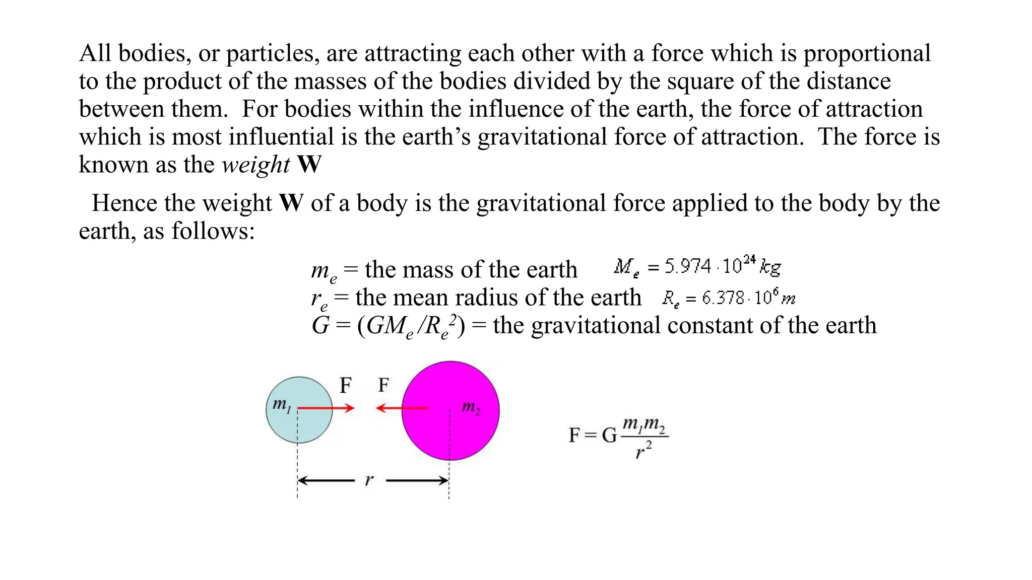 All bodies, or particles, are attracting each other with a force which is proportional
to the product of the masses of the bodies divided by the square of the distance
between them. For bodies within the influence of the earth, the force of attraction
which is most influential is the earth’s gravitational force of attraction. The force is
known as the weight W
Hence the weight W of a body is the gravitational force applied to the body by the
earth, as follows:
me = the mass of the earth
re = the mean radius of the earth
G = (GMe /Re
2) = the gravitational constant of the earth
 
