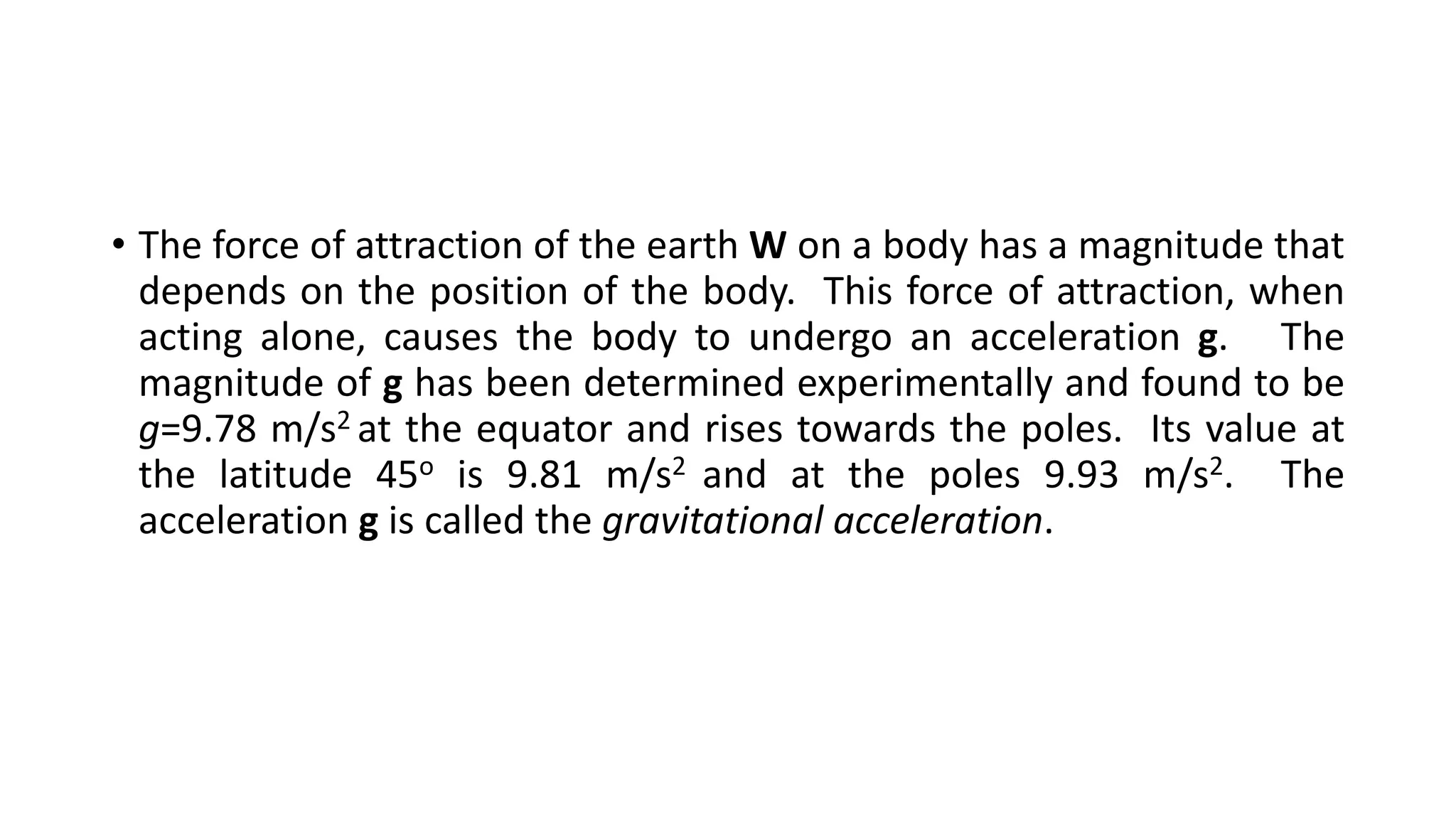 • The force of attraction of the earth W on a body has a magnitude that
depends on the position of the body. This force of attraction, when
acting alone, causes the body to undergo an acceleration g. The
magnitude of g has been determined experimentally and found to be
g=9.78 m/s2 at the equator and rises towards the poles. Its value at
the latitude 45o is 9.81 m/s2 and at the poles 9.93 m/s2. The
acceleration g is called the gravitational acceleration.
 