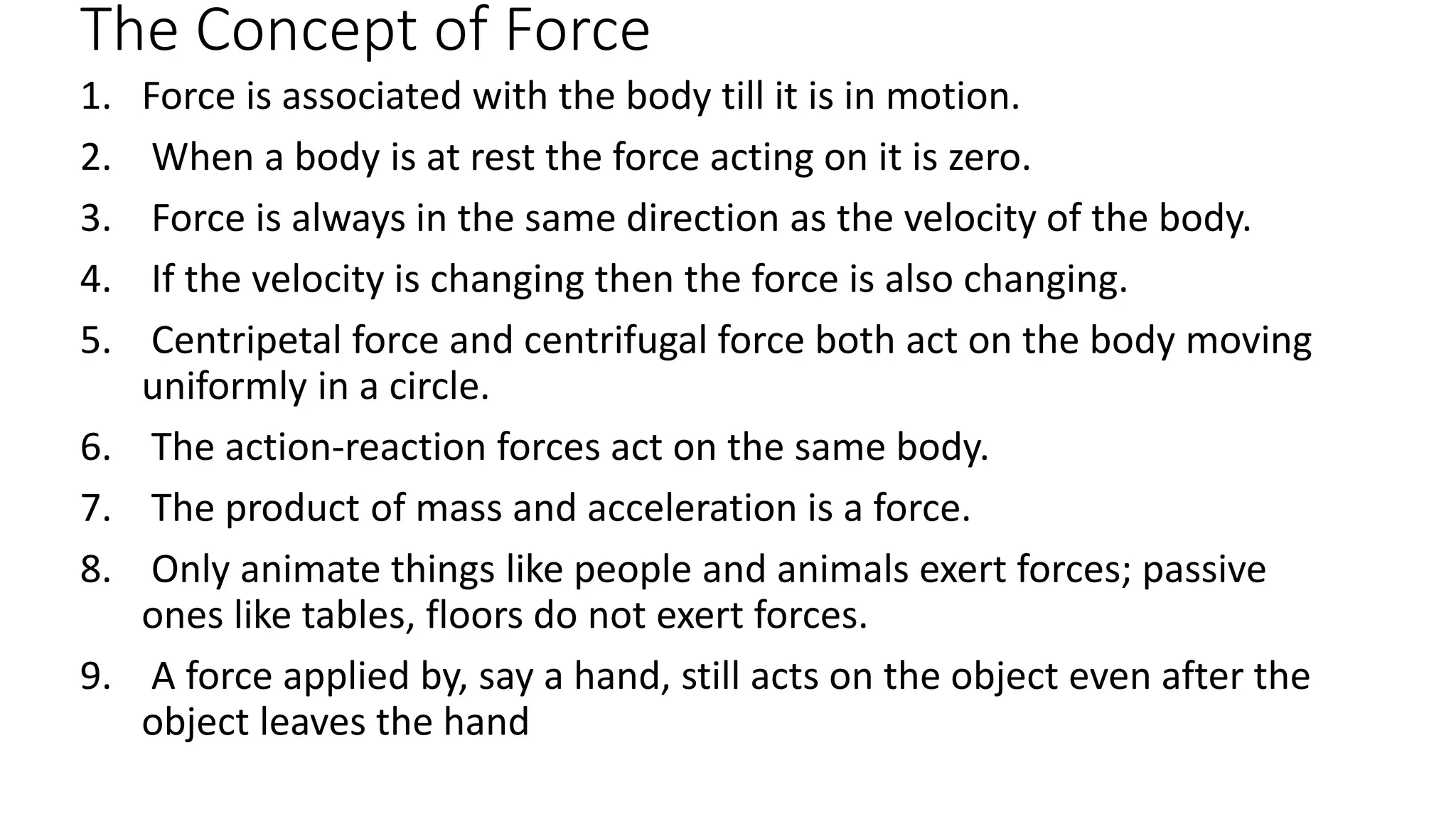 The Concept of Force
1. Force is associated with the body till it is in motion.
2. When a body is at rest the force acting on it is zero.
3. Force is always in the same direction as the velocity of the body.
4. If the velocity is changing then the force is also changing.
5. Centripetal force and centrifugal force both act on the body moving
uniformly in a circle.
6. The action-reaction forces act on the same body.
7. The product of mass and acceleration is a force.
8. Only animate things like people and animals exert forces; passive
ones like tables, floors do not exert forces.
9. A force applied by, say a hand, still acts on the object even after the
object leaves the hand
 