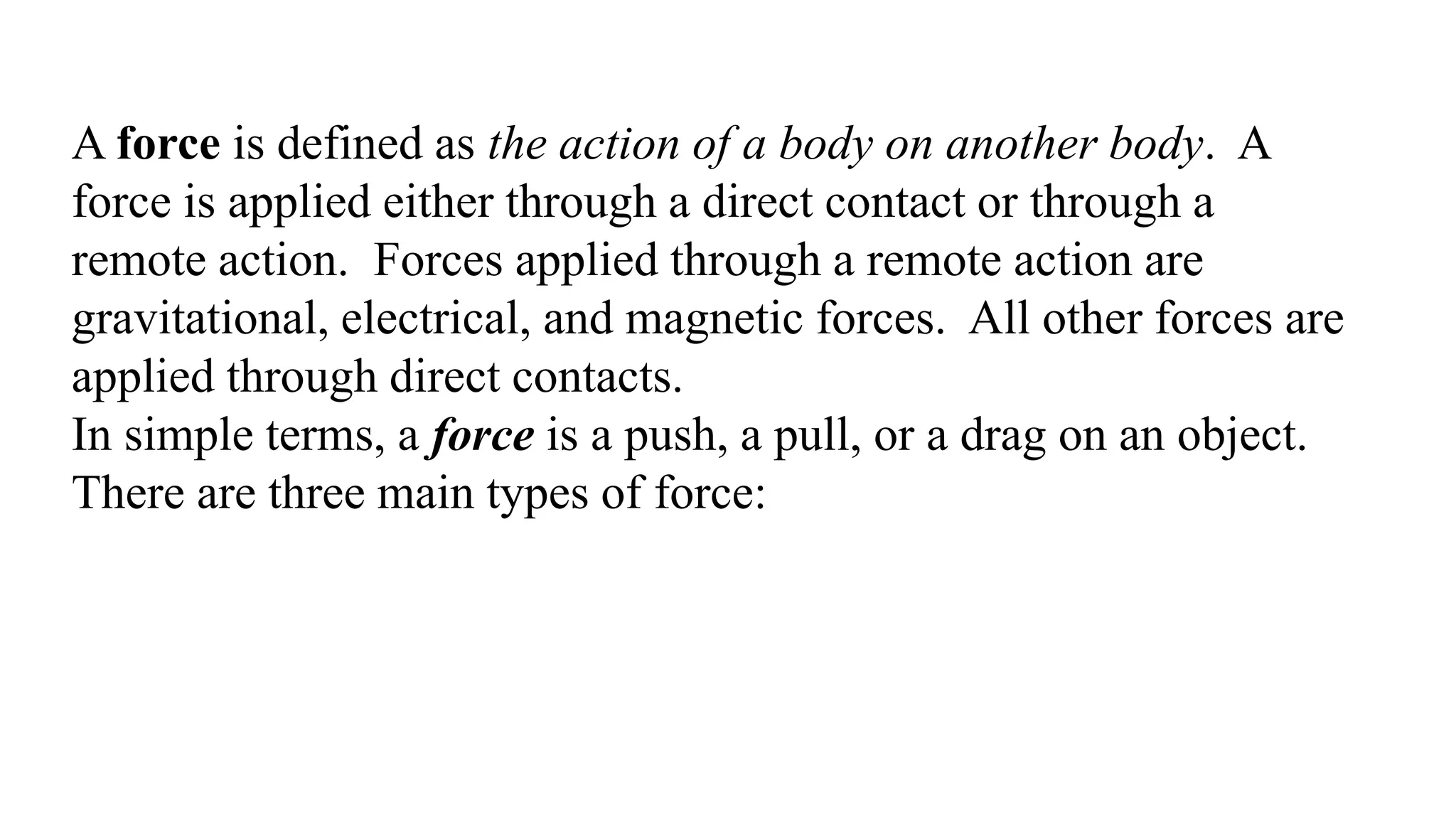 A force is defined as the action of a body on another body. A
force is applied either through a direct contact or through a
remote action. Forces applied through a remote action are
gravitational, electrical, and magnetic forces. All other forces are
applied through direct contacts.
In simple terms, a force is a push, a pull, or a drag on an object.
There are three main types of force:
 