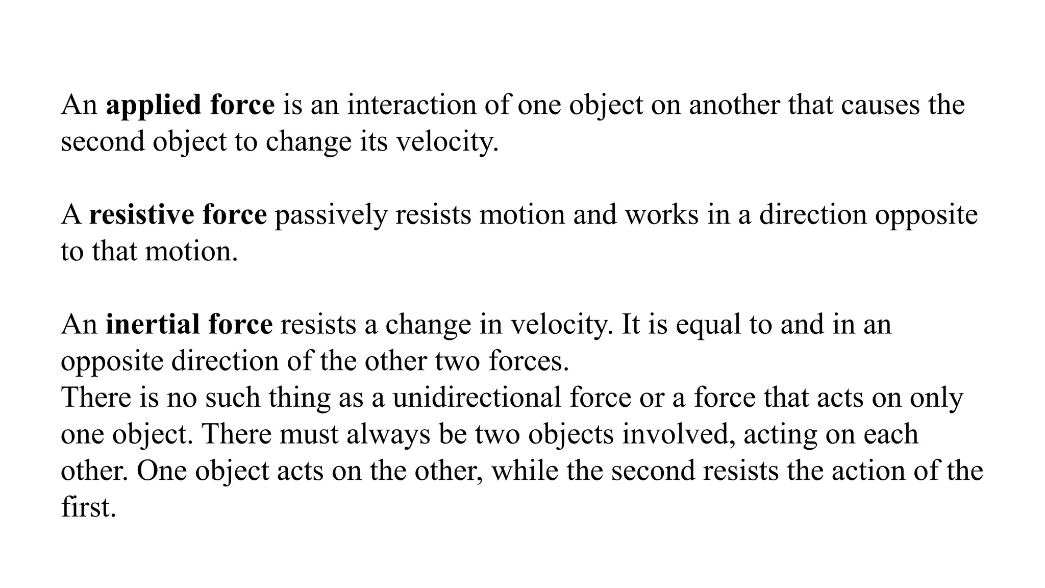 An applied force is an interaction of one object on another that causes the
second object to change its velocity.
A resistive force passively resists motion and works in a direction opposite
to that motion.
An inertial force resists a change in velocity. It is equal to and in an
opposite direction of the other two forces.
There is no such thing as a unidirectional force or a force that acts on only
one object. There must always be two objects involved, acting on each
other. One object acts on the other, while the second resists the action of the
first.
 