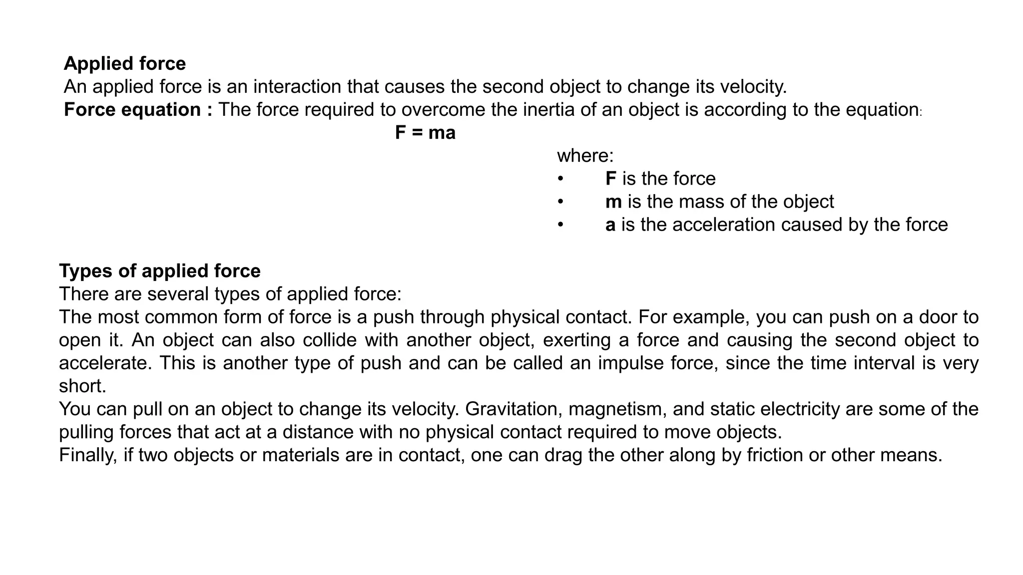 Types of applied force
There are several types of applied force:
The most common form of force is a push through physical contact. For example, you can push on a door to
open it. An object can also collide with another object, exerting a force and causing the second object to
accelerate. This is another type of push and can be called an impulse force, since the time interval is very
short.
You can pull on an object to change its velocity. Gravitation, magnetism, and static electricity are some of the
pulling forces that act at a distance with no physical contact required to move objects.
Finally, if two objects or materials are in contact, one can drag the other along by friction or other means.
Applied force
An applied force is an interaction that causes the second object to change its velocity.
Force equation : The force required to overcome the inertia of an object is according to the equation:
F = ma
where:
• F is the force
• m is the mass of the object
• a is the acceleration caused by the force
 