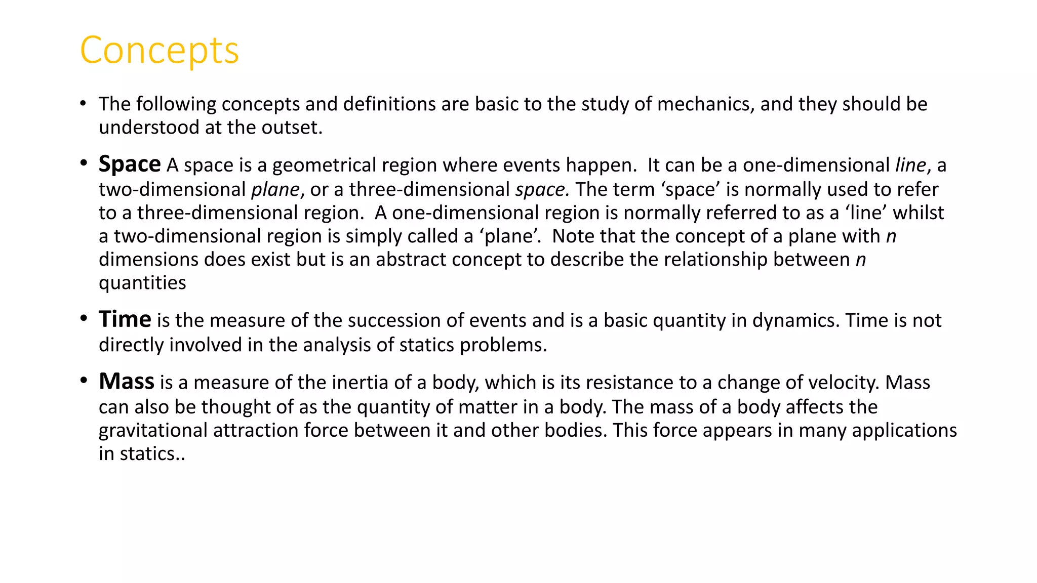 Concepts
• The following concepts and definitions are basic to the study of mechanics, and they should be
understood at the outset.
• Space A space is a geometrical region where events happen. It can be a one-dimensional line, a
two-dimensional plane, or a three-dimensional space. The term ‘space’ is normally used to refer
to a three-dimensional region. A one-dimensional region is normally referred to as a ‘line’ whilst
a two-dimensional region is simply called a ‘plane’. Note that the concept of a plane with n
dimensions does exist but is an abstract concept to describe the relationship between n
quantities
• Time is the measure of the succession of events and is a basic quantity in dynamics. Time is not
directly involved in the analysis of statics problems.
• Mass is a measure of the inertia of a body, which is its resistance to a change of velocity. Mass
can also be thought of as the quantity of matter in a body. The mass of a body affects the
gravitational attraction force between it and other bodies. This force appears in many applications
in statics..
 