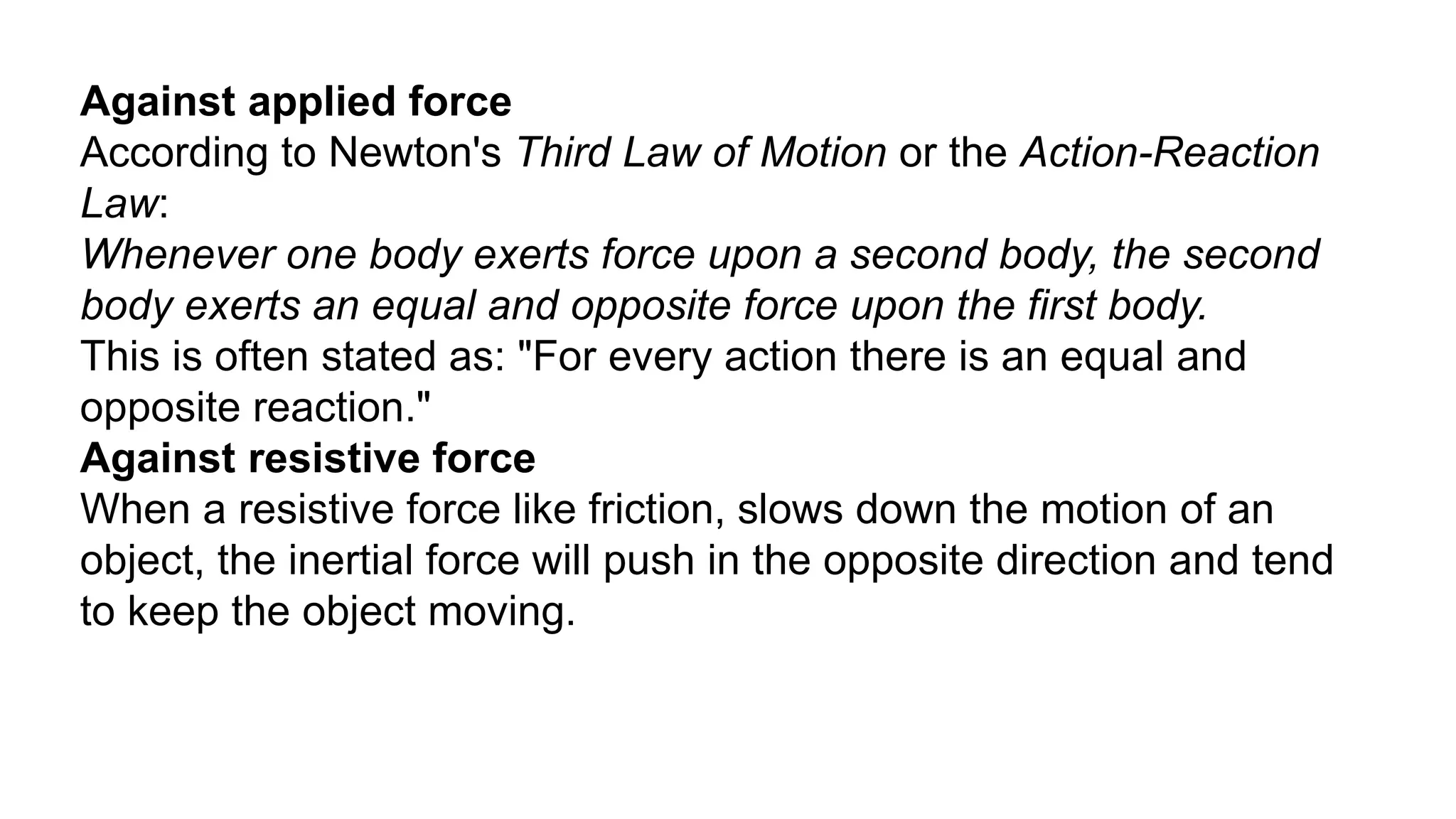 Against applied force
According to Newton's Third Law of Motion or the Action-Reaction
Law:
Whenever one body exerts force upon a second body, the second
body exerts an equal and opposite force upon the first body.
This is often stated as: "For every action there is an equal and
opposite reaction."
Against resistive force
When a resistive force like friction, slows down the motion of an
object, the inertial force will push in the opposite direction and tend
to keep the object moving.
 