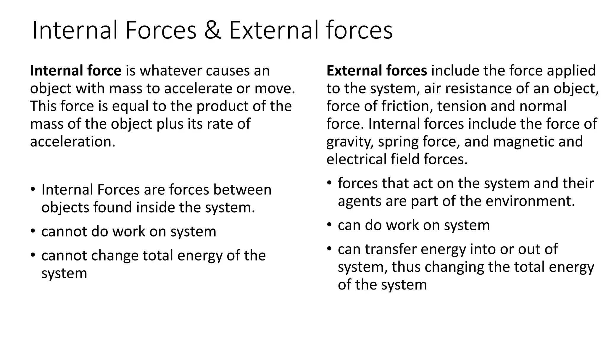 Internal Forces & External forces
Internal force is whatever causes an
object with mass to accelerate or move.
This force is equal to the product of the
mass of the object plus its rate of
acceleration.
• Internal Forces are forces between
objects found inside the system.
• cannot do work on system
• cannot change total energy of the
system
External forces include the force applied
to the system, air resistance of an object,
force of friction, tension and normal
force. Internal forces include the force of
gravity, spring force, and magnetic and
electrical field forces.
• forces that act on the system and their
agents are part of the environment.
• can do work on system
• can transfer energy into or out of
system, thus changing the total energy
of the system
 