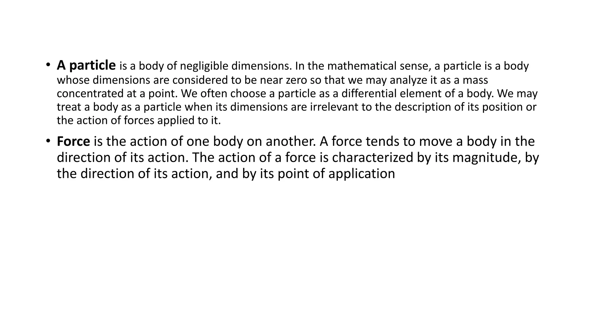• A particle is a body of negligible dimensions. In the mathematical sense, a particle is a body
whose dimensions are considered to be near zero so that we may analyze it as a mass
concentrated at a point. We often choose a particle as a differential element of a body. We may
treat a body as a particle when its dimensions are irrelevant to the description of its position or
the action of forces applied to it.
• Force is the action of one body on another. A force tends to move a body in the
direction of its action. The action of a force is characterized by its magnitude, by
the direction of its action, and by its point of application
 