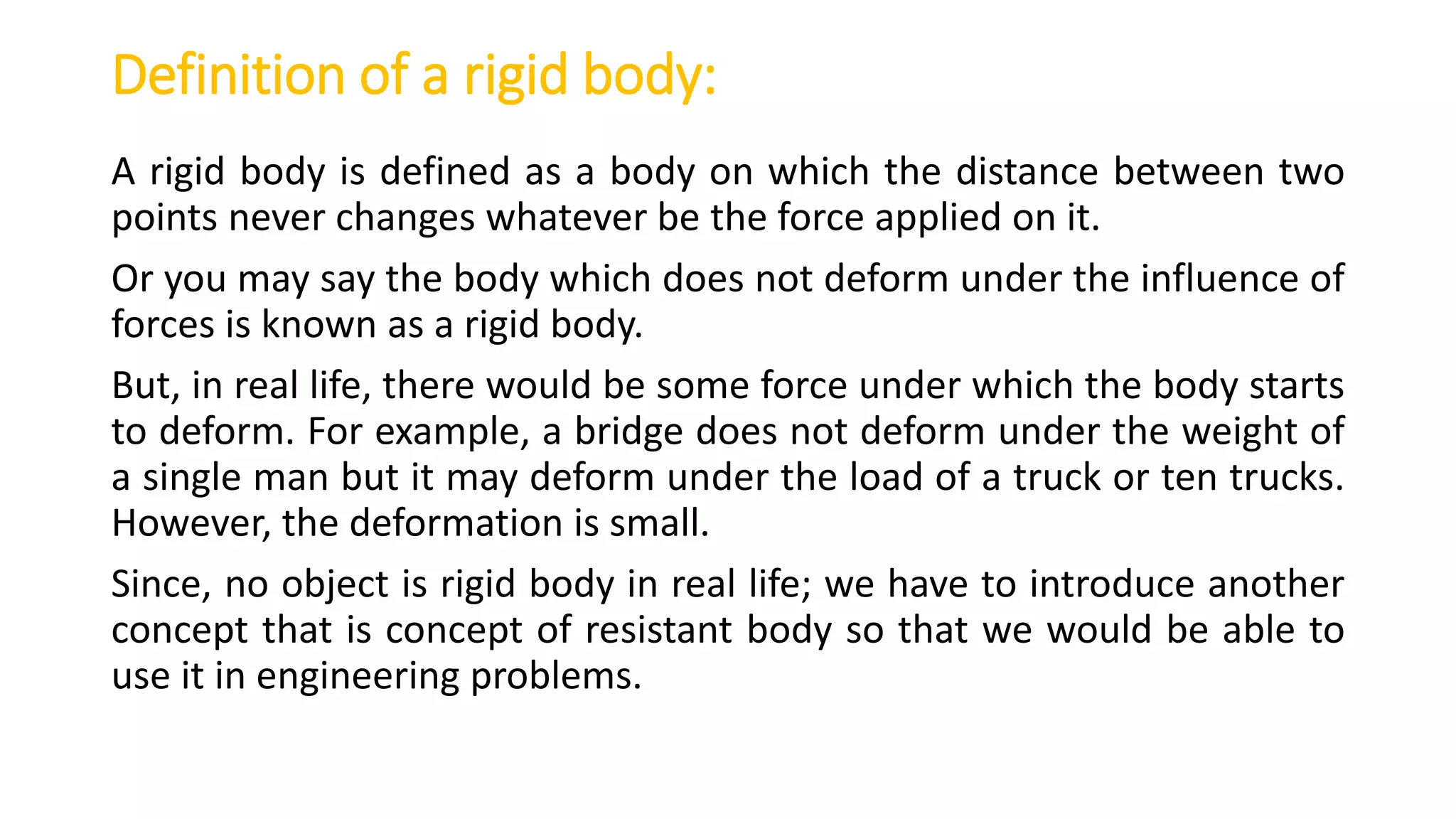 Definition of a rigid body:
A rigid body is defined as a body on which the distance between two
points never changes whatever be the force applied on it.
Or you may say the body which does not deform under the influence of
forces is known as a rigid body.
But, in real life, there would be some force under which the body starts
to deform. For example, a bridge does not deform under the weight of
a single man but it may deform under the load of a truck or ten trucks.
However, the deformation is small.
Since, no object is rigid body in real life; we have to introduce another
concept that is concept of resistant body so that we would be able to
use it in engineering problems.
 