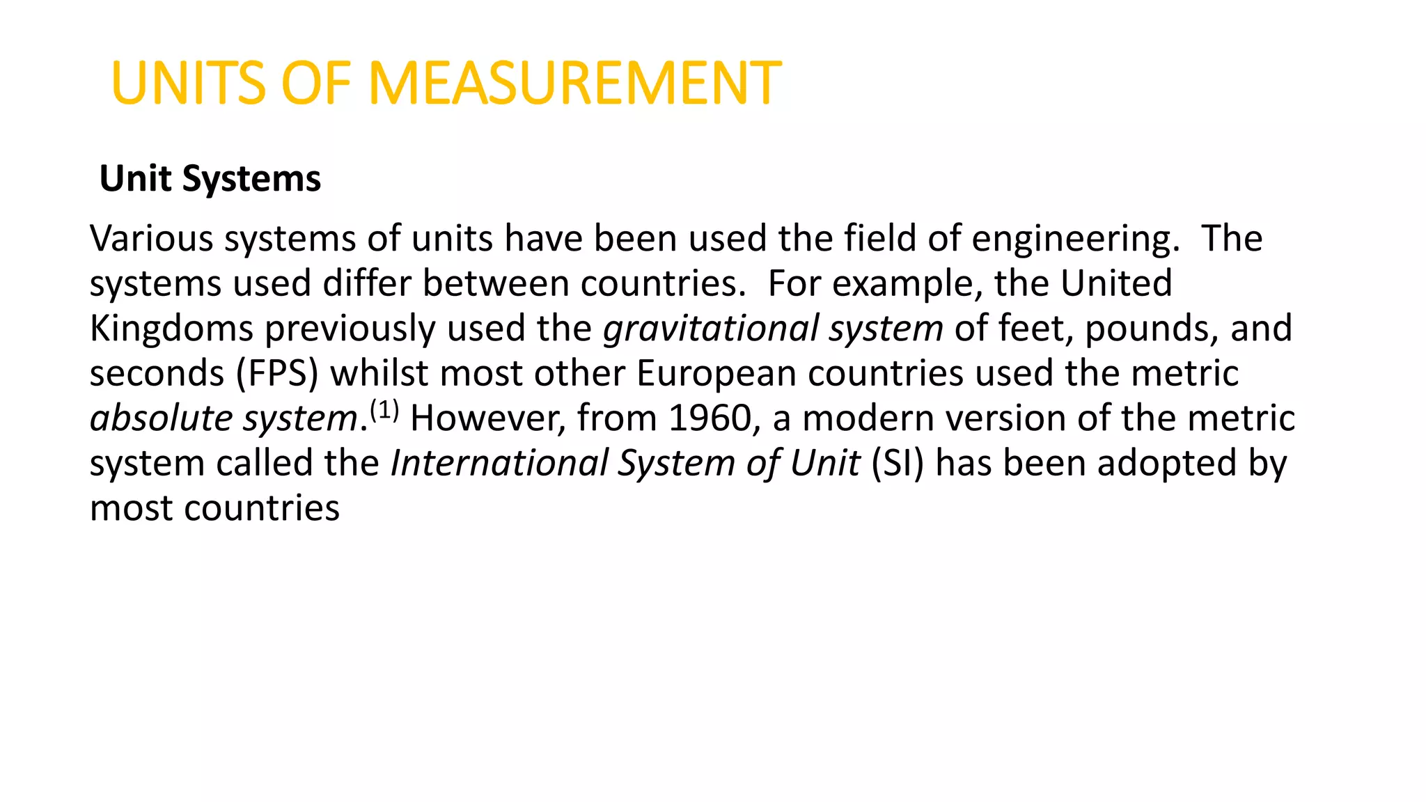 UNITS OF MEASUREMENT
Unit Systems
Various systems of units have been used the field of engineering. The
systems used differ between countries. For example, the United
Kingdoms previously used the gravitational system of feet, pounds, and
seconds (FPS) whilst most other European countries used the metric
absolute system.(1) However, from 1960, a modern version of the metric
system called the International System of Unit (SI) has been adopted by
most countries
 