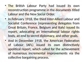 • The British Labour Party had issued its own
reconstruction programme in the documents titled
Labour and the New Social Order.
• In February 1918, the third Inter-Allied Labour and
Socialist Conference (representing delegates from
Great Britain, France, Belgium and Italy) issued its
report, advocating an international labour rights
body, an end to secret diplomacy, and other goals.
• And in December 1918, the American Federation
of Labour (AFL) issued its own distinctively
apolitical report, which called for the achievement
of numerous incremental improvements via the
collective bargaining process.
 