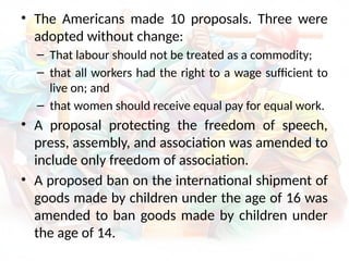 • The Americans made 10 proposals. Three were
adopted without change:
– That labour should not be treated as a commodity;
– that all workers had the right to a wage sufficient to
live on; and
– that women should receive equal pay for equal work.
• A proposal protecting the freedom of speech,
press, assembly, and association was amended to
include only freedom of association.
• A proposed ban on the international shipment of
goods made by children under the age of 16 was
amended to ban goods made by children under
the age of 14.
 