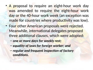 • A proposal to require an eight-hour work day
was amended to require the eight-hour work
day or the 40-hour work week (an exception was
made for countries where productivity was low).
• Four other American proposals were rejected.
Meanwhile, international delegates proposed
three additional clauses, which were adopted:
– one or more days for weekly rest;
– equality of laws for foreign worker; and
– regular and frequent inspection of factory
conditions.
 