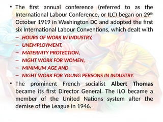 • The first annual conference (referred to as the
International Labour Conference, or ILC) began on 29th
October 1919 in Washington DC and adopted the first
six International Labour Conventions, which dealt with
– HOURS OF WORK IN INDUSTRY,
– UNEMPLOYMENT,
– MATERNITY PROTECTION,
– NIGHT WORK FOR WOMEN,
– MINIMUM AGE AND
– NIGHT WORK FOR YOUNG PERSONS IN INDUSTRY.
• The prominent French socialist Albert Thomas
became its first Director General. The ILO became a
member of the United Nations system after the
demise of the League in 1946.
 