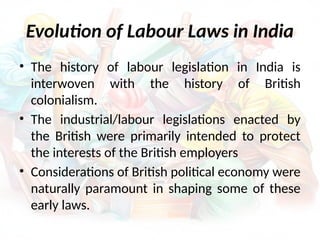 Evolution of Labour Laws in India
• The history of labour legislation in India is
interwoven with the history of British
colonialism.
• The industrial/labour legislations enacted by
the British were primarily intended to protect
the interests of the British employers
• Considerations of British political economy were
naturally paramount in shaping some of these
early laws.
 