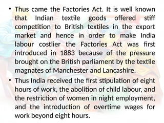 • Thus came the Factories Act. It is well known
that Indian textile goods offered stiff
competition to British textiles in the export
market and hence in order to make India
labour costlier the Factories Act was first
introduced in 1883 because of the pressure
brought on the British parliament by the textile
magnates of Manchester and Lancashire.
• Thus India received the first stipulation of eight
hours of work, the abolition of child labour, and
the restriction of women in night employment,
and the introduction of overtime wages for
work beyond eight hours.
 