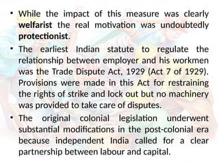 • While the impact of this measure was clearly
welfarist the real motivation was undoubtedly
protectionist.
• The earliest Indian statute to regulate the
relationship between employer and his workmen
was the Trade Dispute Act, 1929 (Act 7 of 1929).
Provisions were made in this Act for restraining
the rights of strike and lock out but no machinery
was provided to take care of disputes.
• The original colonial legislation underwent
substantial modifications in the post-colonial era
because independent India called for a clear
partnership between labour and capital.
 