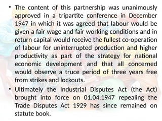 • The content of this partnership was unanimously
approved in a tripartite conference in December
1947 in which it was agreed that labour would be
given a fair wage and fair working conditions and in
return capital would receive the fullest co-operation
of labour for uninterrupted production and higher
productivity as part of the strategy for national
economic development and that all concerned
would observe a truce period of three years free
from strikes and lockouts.
• Ultimately the Industrial Disputes Act (the Act)
brought into force on 01.04.1947 repealing the
Trade Disputes Act 1929 has since remained on
statute book.
 