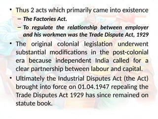 • Thus 2 acts which primarily came into existence
– The Factories Act.
– To regulate the relationship between employer
and his workmen was the Trade Dispute Act, 1929
• The original colonial legislation underwent
substantial modifications in the post-colonial
era because independent India called for a
clear partnership between labour and capital.
• Ultimately the Industrial Disputes Act (the Act)
brought into force on 01.04.1947 repealing the
Trade Disputes Act 1929 has since remained on
statute book.
 