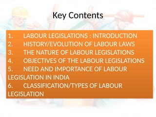 Key Contents
1. LABOUR LEGISLATIONS : INTRODUCTION
2. HISTORY/EVOLUTION OF LABOUR LAWS
3. THE NATURE OF LABOUR LEGISLATIONS
4. OBJECTIVES OF THE LABOUR LEGISLATIONS
5. NEED AND IMPORTANCE OF LABOUR
LEGISLATION IN INDIA
6. CLASSIFICATION/TYPES OF LABOUR
LEGISLATION
 