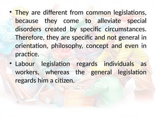 • They are different from common legislations,
because they come to alleviate special
disorders created by specific circumstances.
Therefore, they are specific and not general in
orientation, philosophy, concept and even in
practice.
• Labour legislation regards individuals as
workers, whereas the general legislation
regards him a citizen.
 