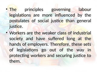 • The principles governing labour
legislations are more influenced by the
postulates of social justice than general
justice.
• Workers are the weaker class of industrial
society and have suffered long at the
hands of employers. Therefore, these sets
of legislations go out of the way in
protecting workers and securing justice to
them.
 
