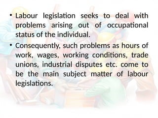 • Labour legislation seeks to deal with
problems arising out of occupational
status of the individual.
• Consequently, such problems as hours of
work, wages, working conditions, trade
unions, industrial disputes etc. come to
be the main subject matter of labour
legislations.
 