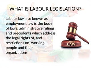 WHAT IS LABOUR LEGISLATION?
Labour law also known as
employment law is the body
of laws, administrative rulings,
and precedents which address
the legal rights of, and
restrictions on, working
people and their
organizations.
 