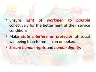 • Ensure right of workmen to bargain
collectively for the betterment of their service
conditions.
• Make state interfere as protector of social
wellbeing than to remain an onlooker.
• Ensure human rights and human dignity.
 