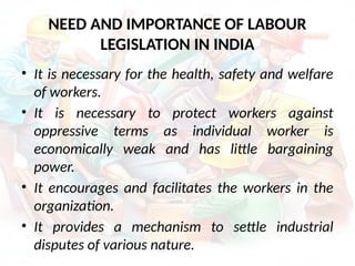 NEED AND IMPORTANCE OF LABOUR
LEGISLATION IN INDIA
• It is necessary for the health, safety and welfare
of workers.
• It is necessary to protect workers against
oppressive terms as individual worker is
economically weak and has little bargaining
power.
• It encourages and facilitates the workers in the
organization.
• It provides a mechanism to settle industrial
disputes of various nature.
 