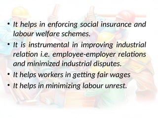 • It helps in enforcing social insurance and
labour welfare schemes.
• It is instrumental in improving industrial
relation i.e. employee-employer relations
and minimized industrial disputes.
• It helps workers in getting fair wages
• It helps in minimizing labour unrest.
 