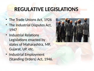 REGULATIVE LEGISLATIONS
• The Trade Unions Act, 1926
• The Industrial Disputes Act,
1947
• Industrial Relations
Legislations enacted by
states of Maharashtra, MP,
Gujarat, UP, etc.
• Industrial Employment
(Standing Orders) Act, 1946.
 