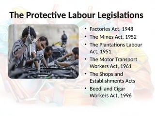 The Protective Labour Legislations
• Factories Act, 1948
• The Mines Act, 1952
• The Plantations Labour
Act, 1951.
• The Motor Transport
Workers Act, 1961
• The Shops and
Establishments Acts
• Beedi and Cigar
Workers Act, 1996
 