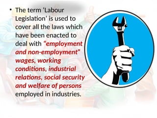 • The term ‘Labour
Legislation’ is used to
cover all the laws which
have been enacted to
deal with “employment
and non-employment”
wages, working
conditions, industrial
relations, social security
and welfare of persons
employed in industries.
 