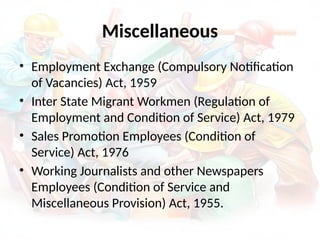 Miscellaneous
• Employment Exchange (Compulsory Notification
of Vacancies) Act, 1959
• Inter State Migrant Workmen (Regulation of
Employment and Condition of Service) Act, 1979
• Sales Promotion Employees (Condition of
Service) Act, 1976
• Working Journalists and other Newspapers
Employees (Condition of Service and
Miscellaneous Provision) Act, 1955.
 