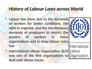 History of Labour Laws across World
• Labour law arose due to the demands
of workers for better conditions, the
right to organize, and the simultaneous
demands of employers to restrict the
powers of workers in many
organizations and to keep labour costs
low
• International Labour Organization (ILO)
was one of the first organizations to
deal with labour issues.
 