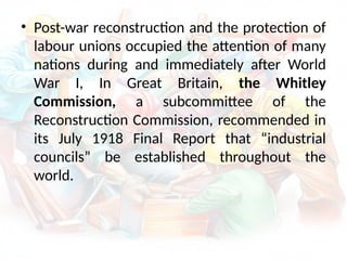 • Post-war reconstruction and the protection of
labour unions occupied the attention of many
nations during and immediately after World
War I, In Great Britain, the Whitley
Commission, a subcommittee of the
Reconstruction Commission, recommended in
its July 1918 Final Report that “industrial
councils” be established throughout the
world.
 