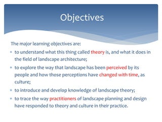 The major learning objectives are:
 to understand what this thing called theory is, and what it does in
the field of landscape architecture;
 to explore the way that landscape has been perceived by its
people and how those perceptions have changed with time, as
culture;
 to introduce and develop knowledge of landscape theory;
 to trace the way practitioners of landscape planning and design
have responded to theory and culture in their practice.
Objectives
 