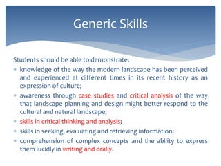 Students should be able to demonstrate:
 knowledge of the way the modern landscape has been perceived
and experienced at different times in its recent history as an
expression of culture;
 awareness through case studies and critical analysis of the way
that landscape planning and design might better respond to the
cultural and natural landscape;
 skills in critical thinking and analysis;
 skills in seeking, evaluating and retrieving information;
 comprehension of complex concepts and the ability to express
them lucidly in writing and orally.
Generic Skills
 